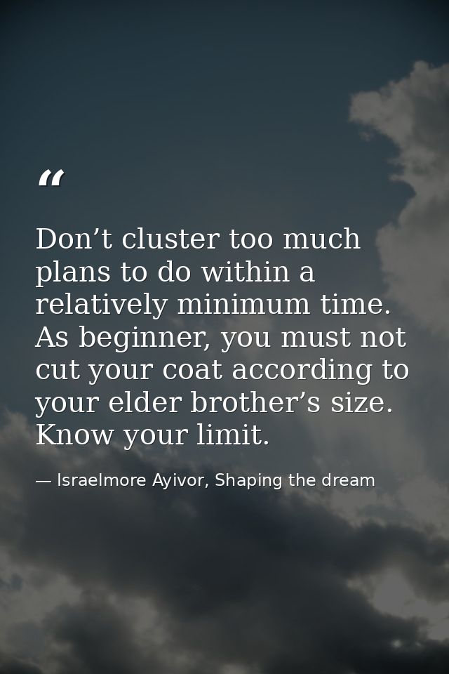 Don’t cluster too much plans to do within a relatively minimum time. As beginner, you must not cut your coat according t — Israelmore Ayivor, Shaping the dream