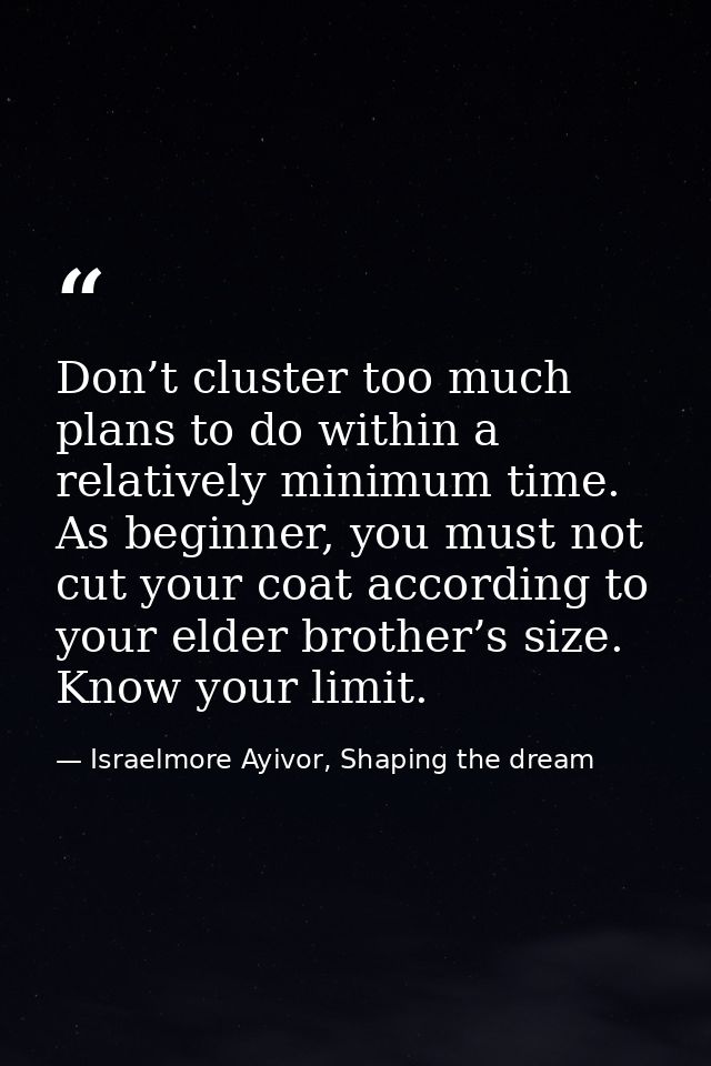 Don’t cluster too much plans to do within a relatively minimum time. As beginner, you must not cut your coat according t — Israelmore Ayivor, Shaping the dream