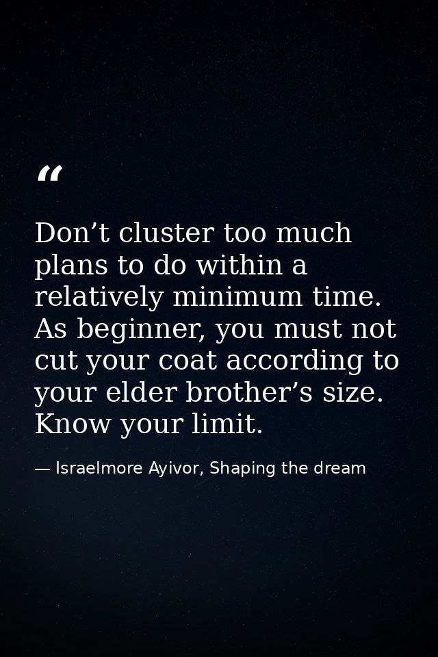 Don’t cluster too much plans to do within a relatively minimum time. As beginner, you must not cut your coat according t — Israelmore Ayivor, Shaping the dream