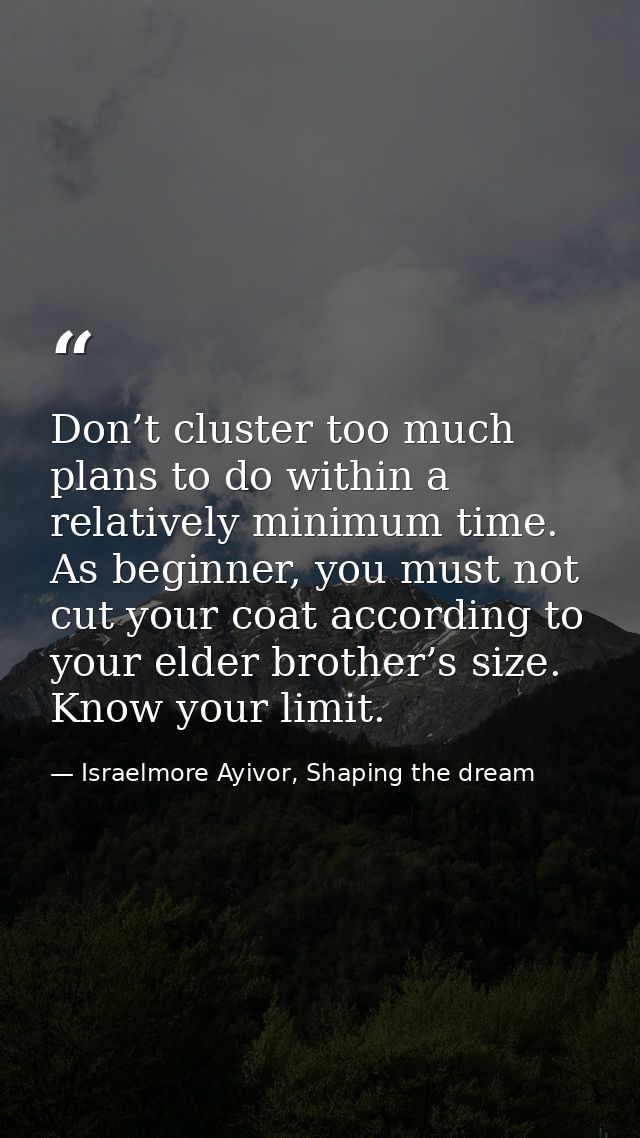 Don’t cluster too much plans to do within a relatively minimum time. As beginner, you must not cut your coat according t — Israelmore Ayivor, Shaping the dream