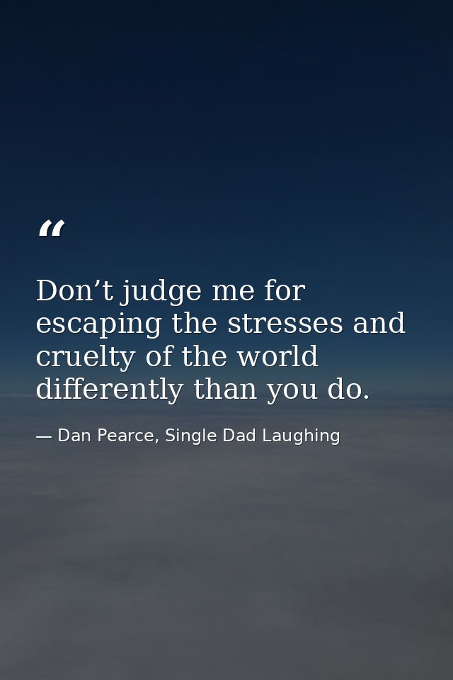 Don’t judge me for escaping the stresses and cruelty of the world differently than you do. — Dan Pearce, Single Dad Laughing