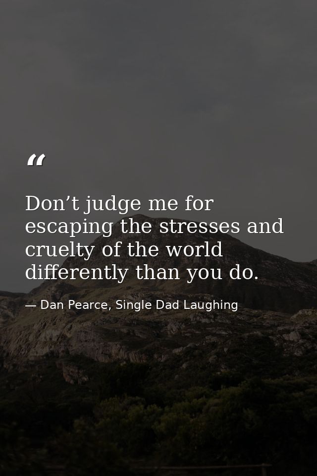 Don’t judge me for escaping the stresses and cruelty of the world differently than you do. — Dan Pearce, Single Dad Laughing