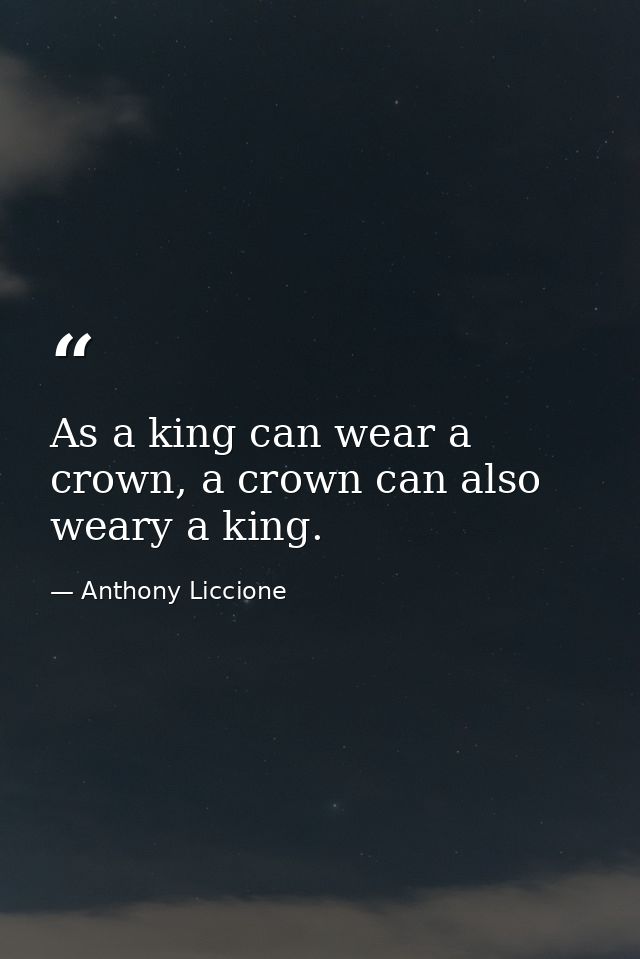 As a king can wear a crown, a crown can also weary a king. — Anthony Liccione
