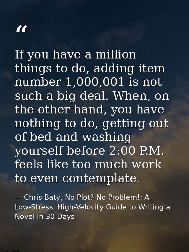 If you have a million things to do, adding item number 1,000,001 is not such a big deal. When, on the other hand, you ha — Chris Baty, No Plot? No Problem!: A Low-Stress, High-Velocity Guide to Writing a Novel in 30 Days