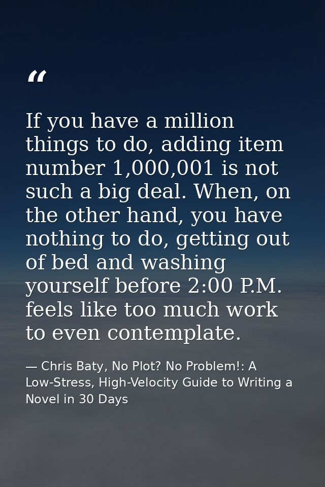 If you have a million things to do, adding item number 1,000,001 is not such a big deal. When, on the other hand, you ha — Chris Baty, No Plot? No Problem!: A Low-Stress, High-Velocity Guide to Writing a Novel in 30 Days