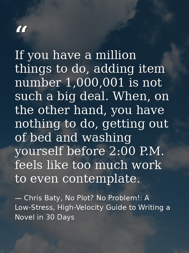 If you have a million things to do, adding item number 1,000,001 is not such a big deal. When, on the other hand, you ha — Chris Baty, No Plot? No Problem!: A Low-Stress, High-Velocity Guide to Writing a Novel in 30 Days