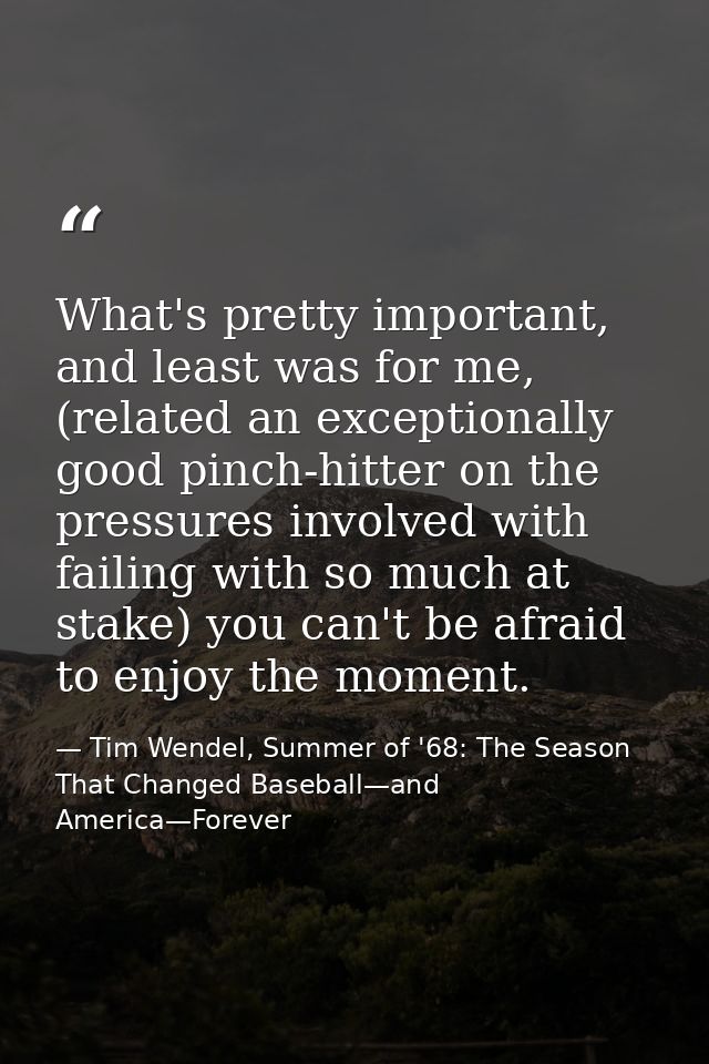 What's pretty important, and least was for me, (related an exceptionally good pinch-hitter on the pressures involved wit — Tim Wendel, Summer of '68: The Season That Changed Baseball—and America—Forever