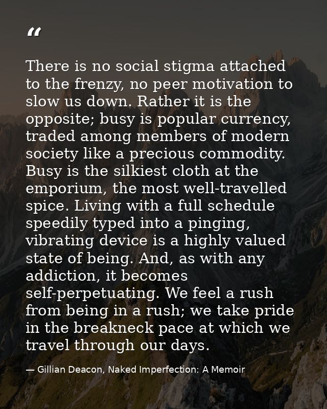 There is no social stigma attached to the frenzy, no peer motivation to slow us down. Rather it is the opposite; busy is — Gillian Deacon, Naked Imperfection: A Memoir