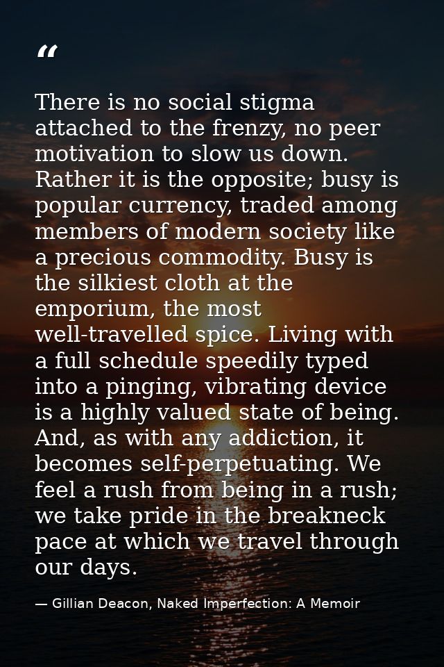 There is no social stigma attached to the frenzy, no peer motivation to slow us down. Rather it is the opposite; busy is — Gillian Deacon, Naked Imperfection: A Memoir