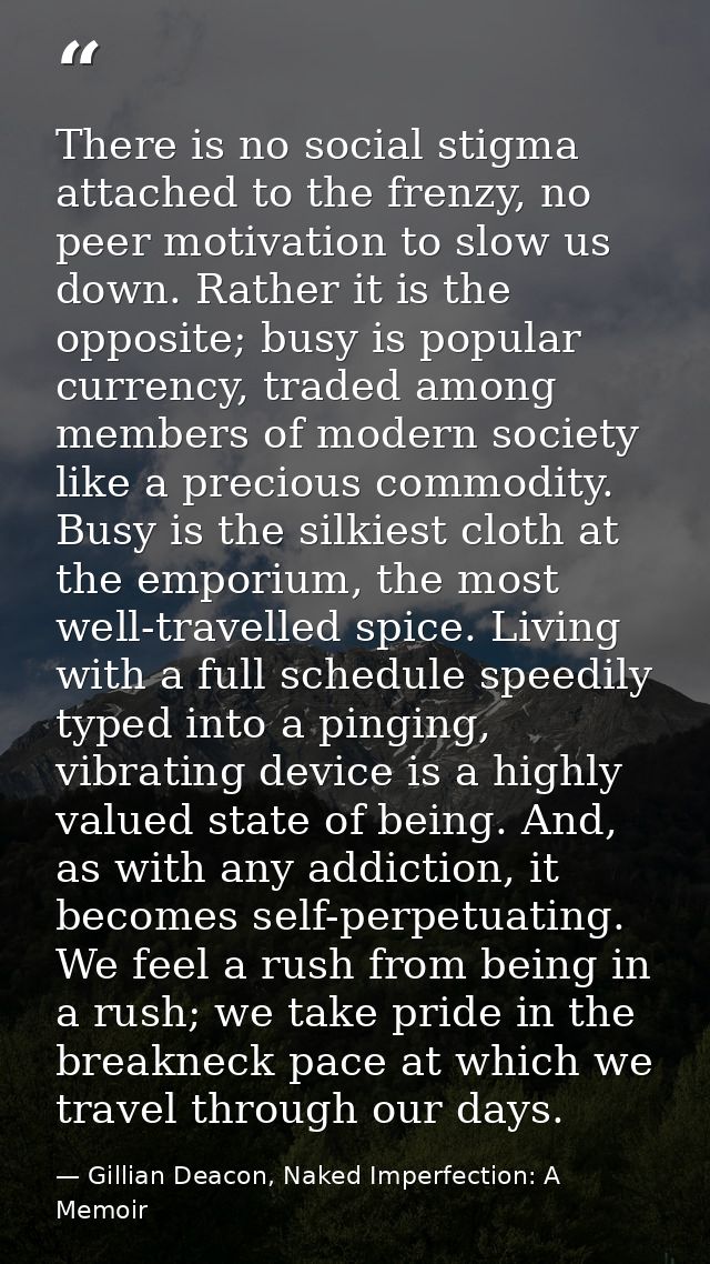 There is no social stigma attached to the frenzy, no peer motivation to slow us down. Rather it is the opposite; busy is — Gillian Deacon, Naked Imperfection: A Memoir