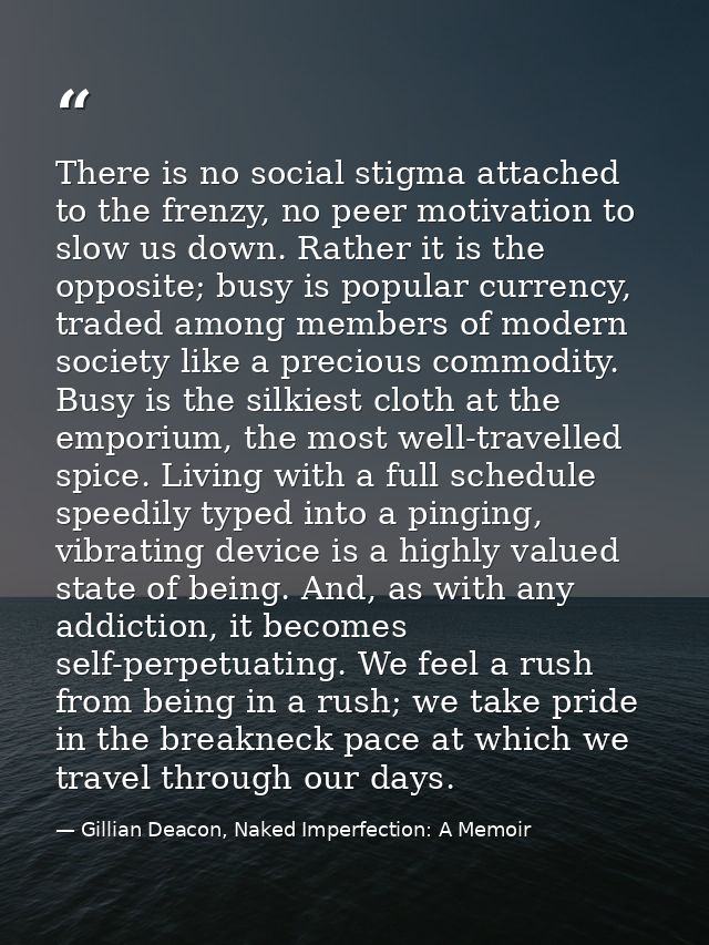 There is no social stigma attached to the frenzy, no peer motivation to slow us down. Rather it is the opposite; busy is — Gillian Deacon, Naked Imperfection: A Memoir