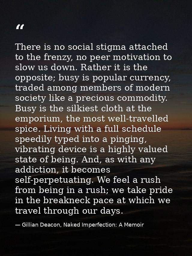 There is no social stigma attached to the frenzy, no peer motivation to slow us down. Rather it is the opposite; busy is — Gillian Deacon, Naked Imperfection: A Memoir