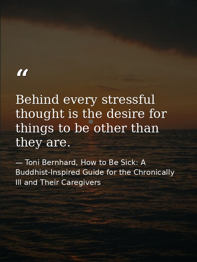 Behind every stressful thought is the desire for things to be other than they are. — Toni Bernhard, How to Be Sick: A Buddhist-Inspired Guide for the Chronically Ill and Their Caregivers