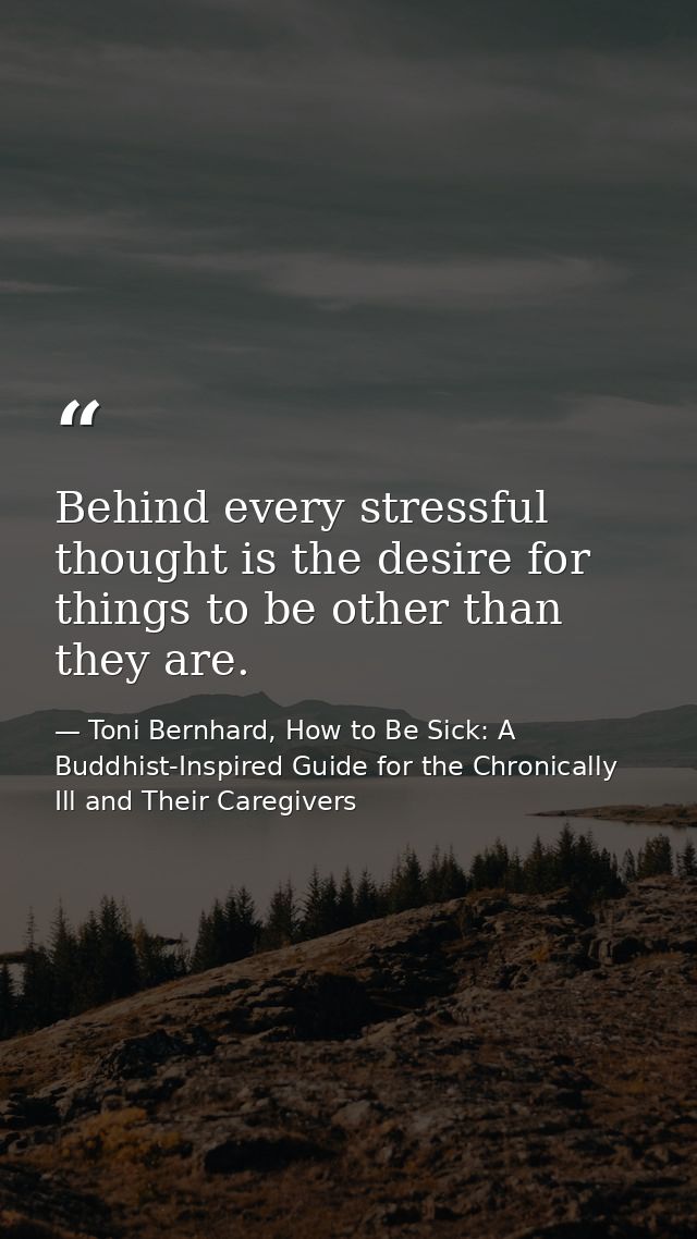 Behind every stressful thought is the desire for things to be other than they are. — Toni Bernhard, How to Be Sick: A Buddhist-Inspired Guide for the Chronically Ill and Their Caregivers