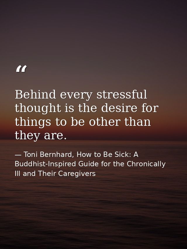 Behind every stressful thought is the desire for things to be other than they are. — Toni Bernhard, How to Be Sick: A Buddhist-Inspired Guide for the Chronically Ill and Their Caregivers
