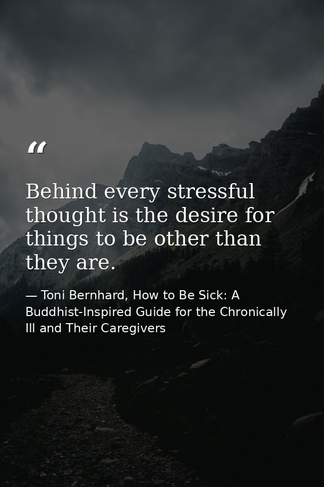 Behind every stressful thought is the desire for things to be other than they are. — Toni Bernhard, How to Be Sick: A Buddhist-Inspired Guide for the Chronically Ill and Their Caregivers