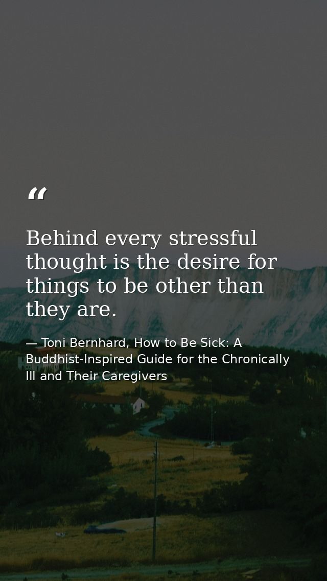 Behind every stressful thought is the desire for things to be other than they are. — Toni Bernhard, How to Be Sick: A Buddhist-Inspired Guide for the Chronically Ill and Their Caregivers