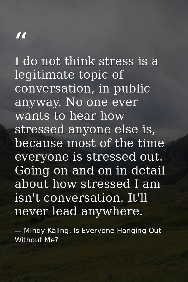 I do not think stress is a legitimate topic of conversation, in public anyway. No one ever wants to hear how stressed an — Mindy Kaling, Is Everyone Hanging Out Without Me?
