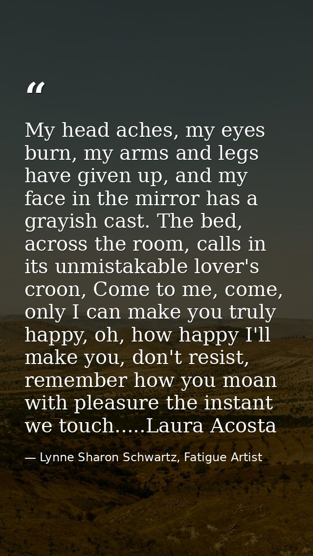 My head aches, my eyes burn, my arms and legs have given up, and my face in the mirror has a grayish cast. The bed, acro — Lynne Sharon Schwartz, Fatigue Artist