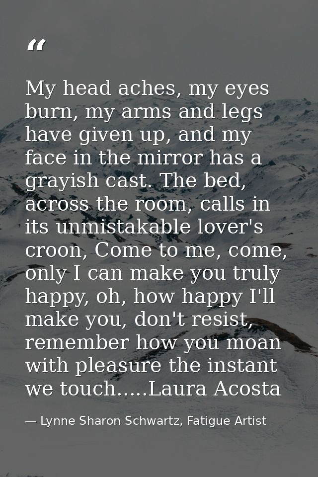 My head aches, my eyes burn, my arms and legs have given up, and my face in the mirror has a grayish cast. The bed, acro — Lynne Sharon Schwartz, Fatigue Artist