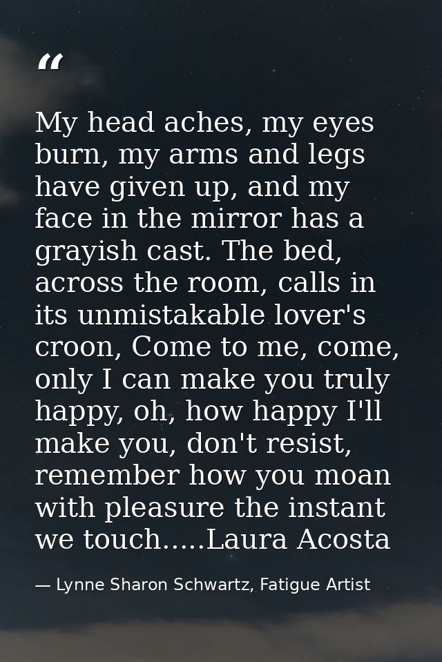 My head aches, my eyes burn, my arms and legs have given up, and my face in the mirror has a grayish cast. The bed, acro — Lynne Sharon Schwartz, Fatigue Artist