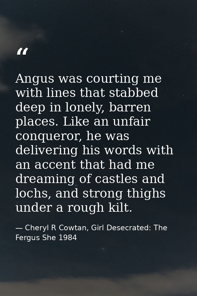 Angus was courting me with lines that stabbed deep in lonely, barren places. Like an unfair conqueror, he was delivering — Cheryl R Cowtan, Girl Desecrated: The Fergus She 1984