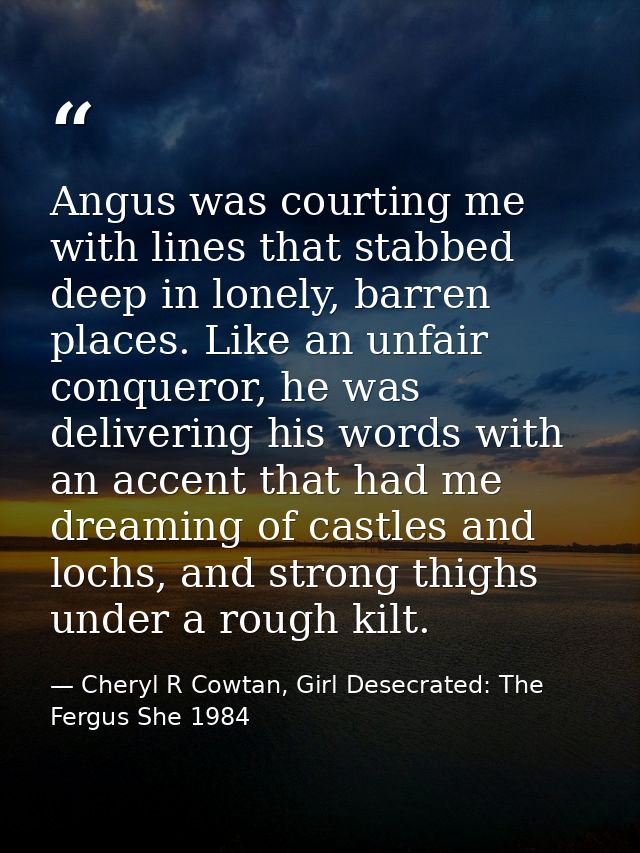 Angus was courting me with lines that stabbed deep in lonely, barren places. Like an unfair conqueror, he was delivering — Cheryl R Cowtan, Girl Desecrated: The Fergus She 1984