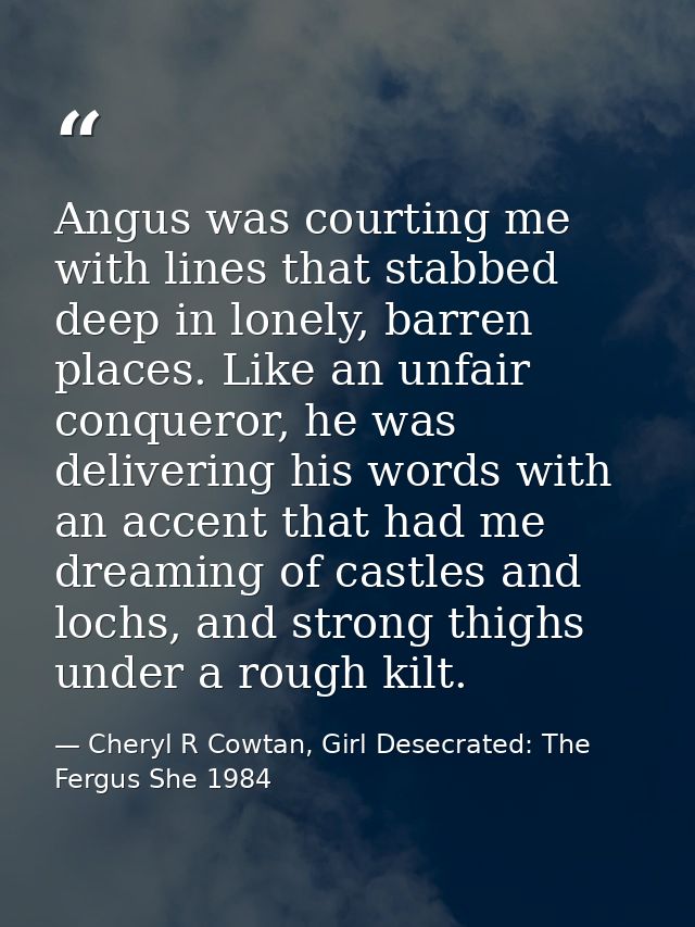 Angus was courting me with lines that stabbed deep in lonely, barren places. Like an unfair conqueror, he was delivering — Cheryl R Cowtan, Girl Desecrated: The Fergus She 1984