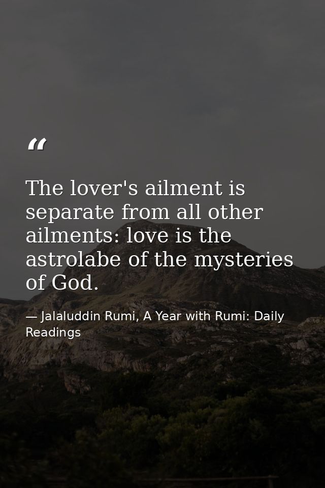 The lover's ailment is separate from all other ailments: love is the astrolabe of the mysteries of God. — Jalaluddin Rumi, A Year with Rumi: Daily Readings