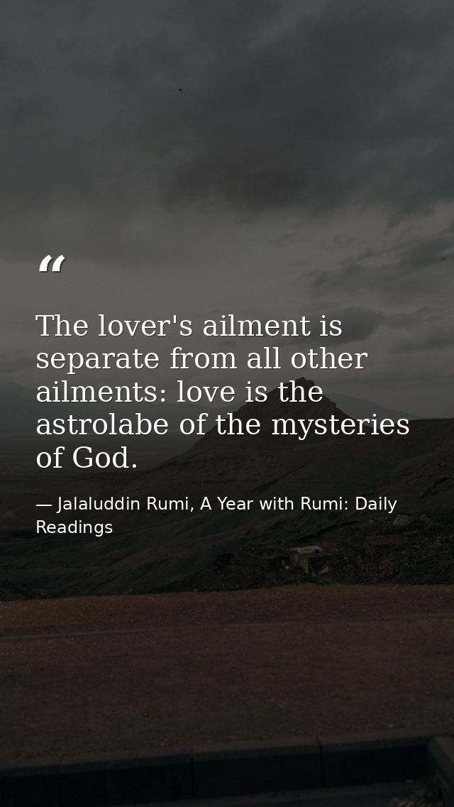 The lover's ailment is separate from all other ailments: love is the astrolabe of the mysteries of God. — Jalaluddin Rumi, A Year with Rumi: Daily Readings