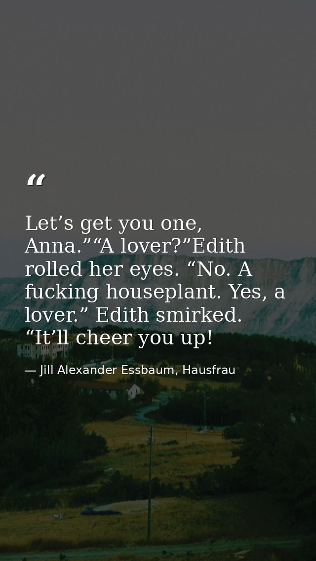 Let’s get you one, Anna.”“A lover?”Edith rolled her eyes. “No. A fucking houseplant. Yes, a lover.” Edith smirked. “It’l — Jill Alexander Essbaum, Hausfrau