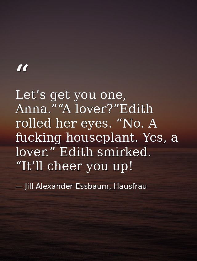 Let’s get you one, Anna.”“A lover?”Edith rolled her eyes. “No. A fucking houseplant. Yes, a lover.” Edith smirked. “It’l — Jill Alexander Essbaum, Hausfrau
