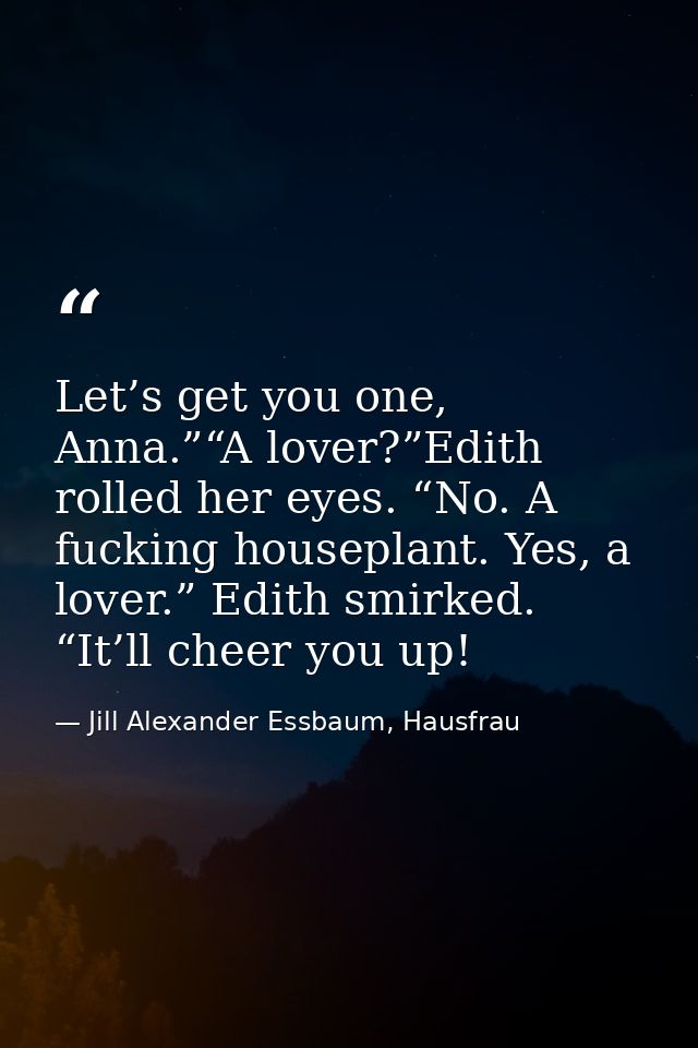 Let’s get you one, Anna.”“A lover?”Edith rolled her eyes. “No. A fucking houseplant. Yes, a lover.” Edith smirked. “It’l — Jill Alexander Essbaum, Hausfrau