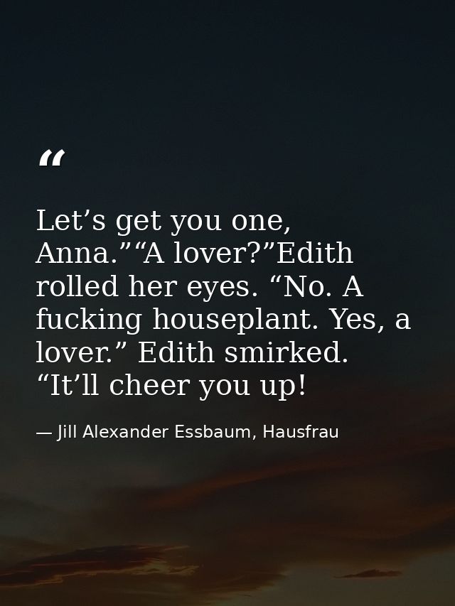 Let’s get you one, Anna.”“A lover?”Edith rolled her eyes. “No. A fucking houseplant. Yes, a lover.” Edith smirked. “It’l — Jill Alexander Essbaum, Hausfrau
