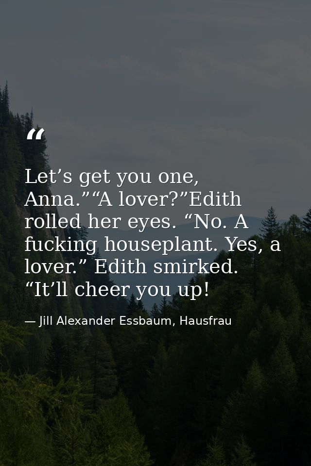 Let’s get you one, Anna.”“A lover?”Edith rolled her eyes. “No. A fucking houseplant. Yes, a lover.” Edith smirked. “It’l — Jill Alexander Essbaum, Hausfrau