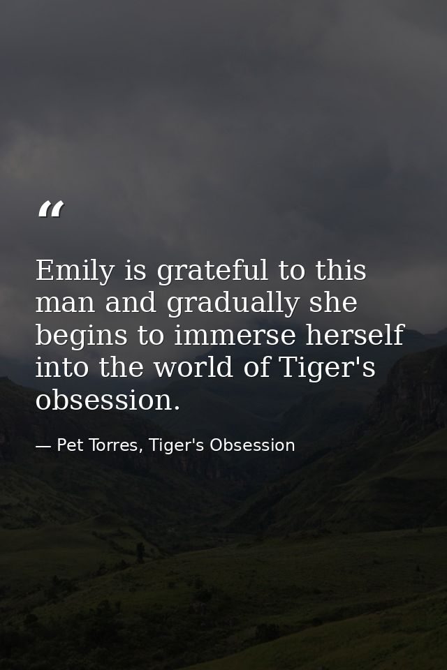 Emily is grateful to this man and gradually she begins to immerse herself into the world of Tiger's obsession. — Pet Torres, Tiger's Obsession