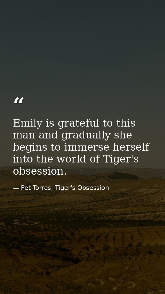 Emily is grateful to this man and gradually she begins to immerse herself into the world of Tiger's obsession. — Pet Torres, Tiger's Obsession