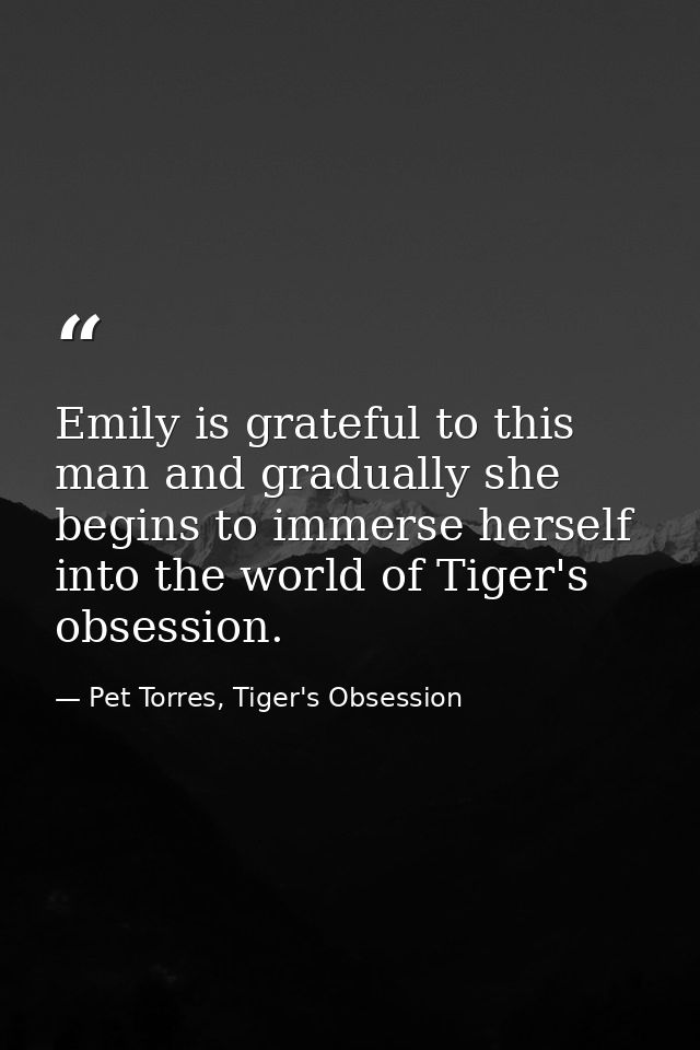 Emily is grateful to this man and gradually she begins to immerse herself into the world of Tiger's obsession. — Pet Torres, Tiger's Obsession