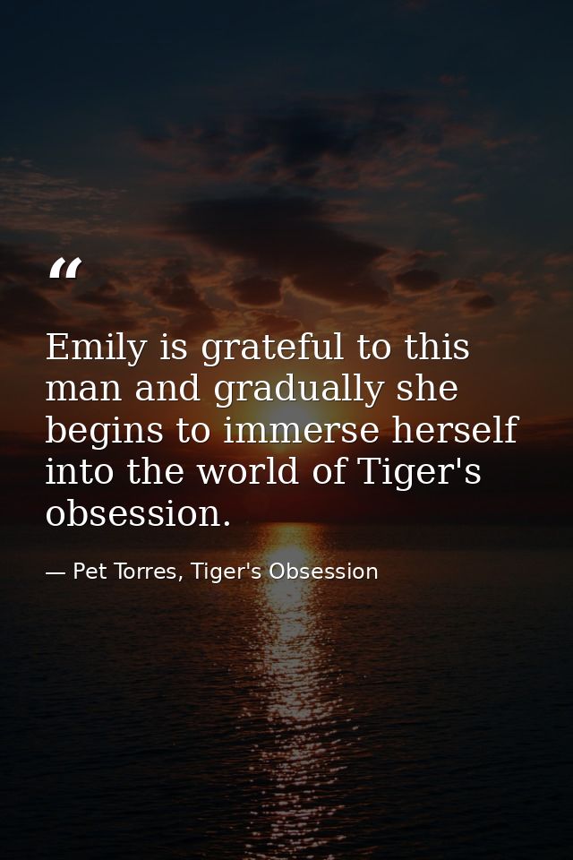Emily is grateful to this man and gradually she begins to immerse herself into the world of Tiger's obsession. — Pet Torres, Tiger's Obsession