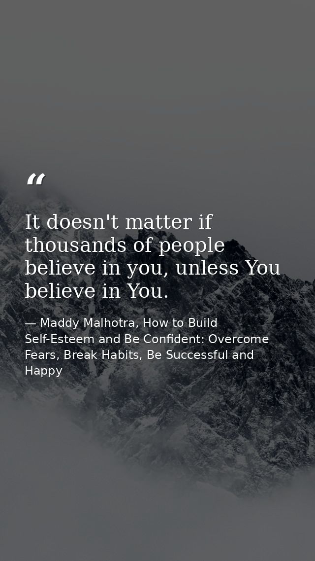 It doesn't matter if thousands of people believe in you, unless You believe in You. — Maddy Malhotra, How to Build Self-Esteem and Be Confident: Overcome Fears, Break Habits, Be Successful and Happy