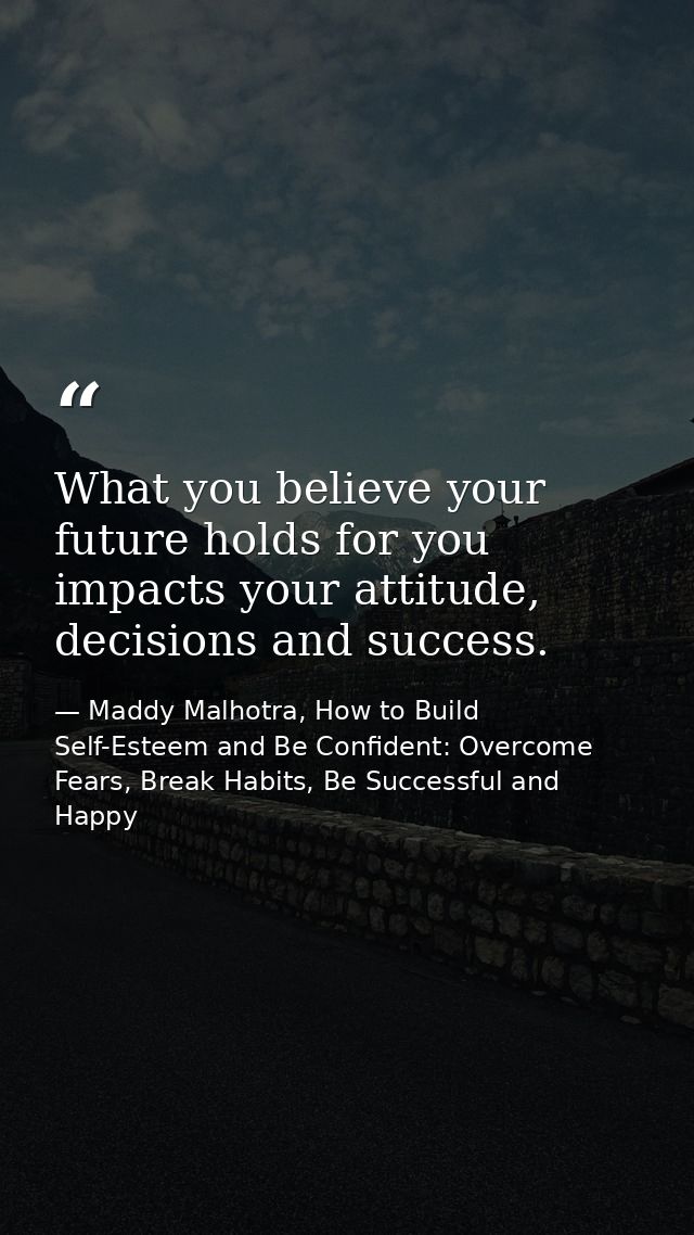 What you believe your future holds for you impacts your attitude, decisions and success. — Maddy Malhotra, How to Build Self-Esteem and Be Confident: Overcome Fears, Break Habits, Be Successful and Happy