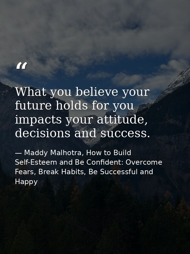 What you believe your future holds for you impacts your attitude, decisions and success. — Maddy Malhotra, How to Build Self-Esteem and Be Confident: Overcome Fears, Break Habits, Be Successful and Happy