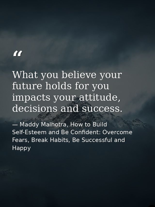 What you believe your future holds for you impacts your attitude, decisions and success. — Maddy Malhotra, How to Build Self-Esteem and Be Confident: Overcome Fears, Break Habits, Be Successful and Happy