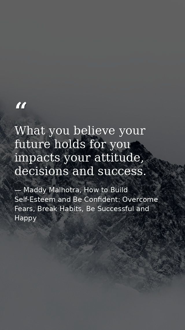 What you believe your future holds for you impacts your attitude, decisions and success. — Maddy Malhotra, How to Build Self-Esteem and Be Confident: Overcome Fears, Break Habits, Be Successful and Happy