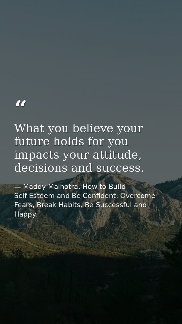 What you believe your future holds for you impacts your attitude, decisions and success. — Maddy Malhotra, How to Build Self-Esteem and Be Confident: Overcome Fears, Break Habits, Be Successful and Happy