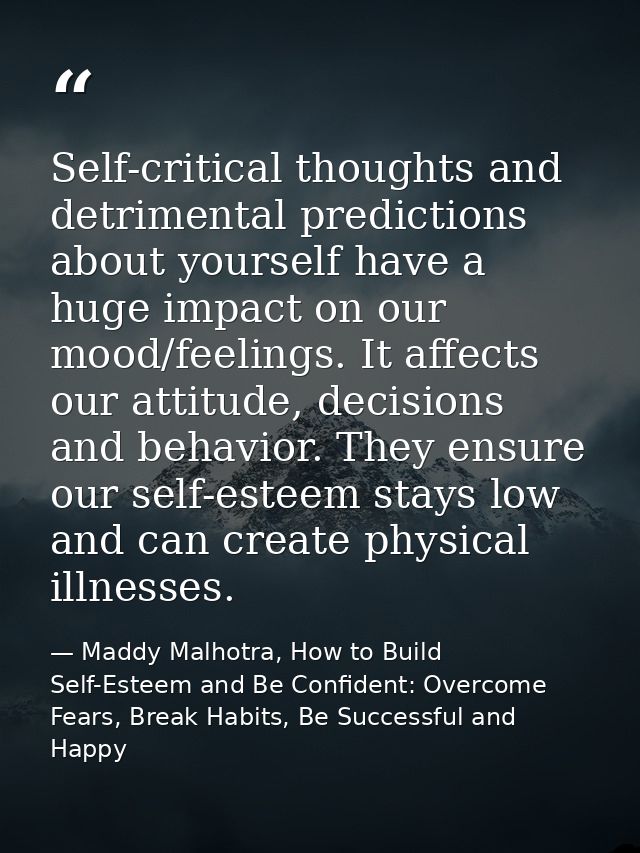 Self-critical thoughts and detrimental predictions about yourself have a huge impact on our mood/feelings. It affects ou — Maddy Malhotra, How to Build Self-Esteem and Be Confident: Overcome Fears, Break Habits, Be Successful and Happy