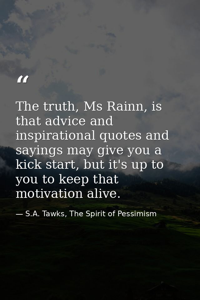 The truth, Ms Rainn, is that advice and inspirational quotes and sayings may give you a kick start, but it's up to you t — S.A. Tawks, The Spirit of Pessimism