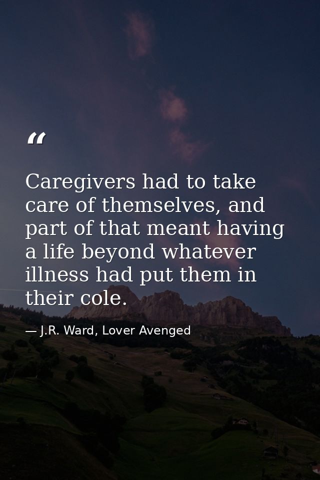 Caregivers had to take care of themselves, and part of that meant having a life beyond whatever illness had put them in  — J.R. Ward, Lover Avenged