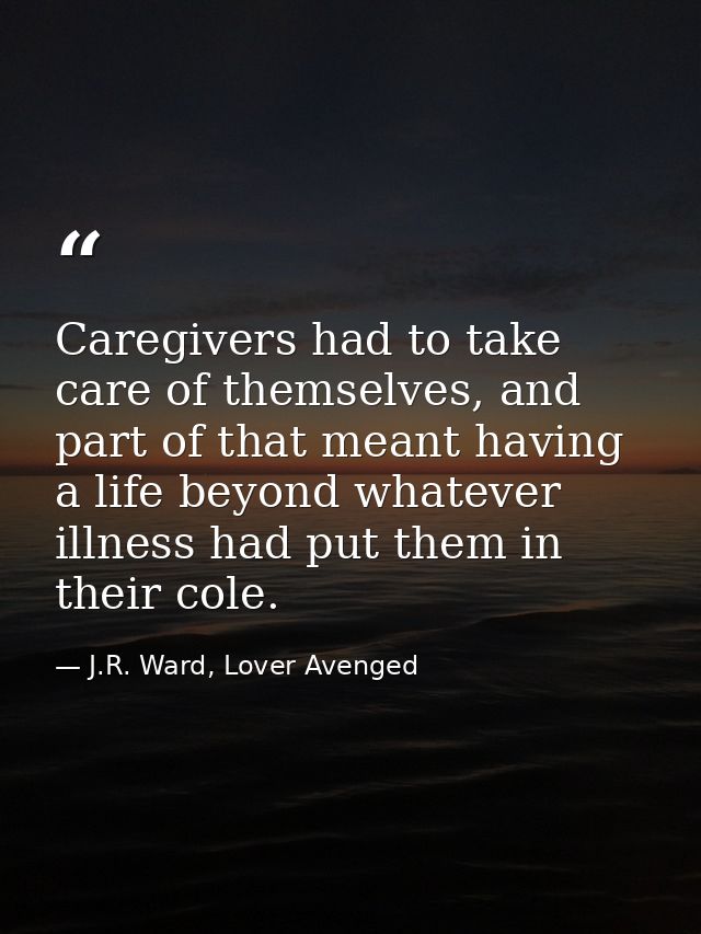 Caregivers had to take care of themselves, and part of that meant having a life beyond whatever illness had put them in  — J.R. Ward, Lover Avenged