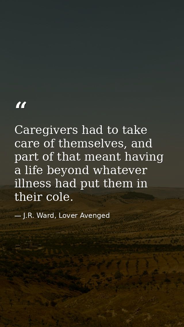 Caregivers had to take care of themselves, and part of that meant having a life beyond whatever illness had put them in  — J.R. Ward, Lover Avenged
